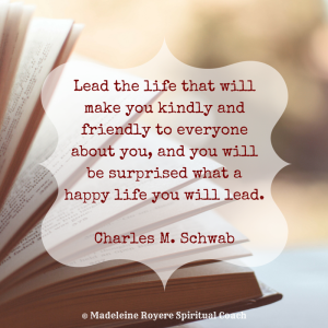 Lead the life that will make you kindly and friendly to everyone about you, and you will be surprised what a happy life you will lead. Charles M. Schwab